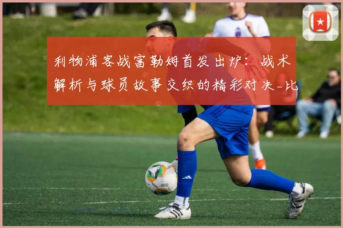 利物浦客战富勒姆首发出炉：战术解析与球员故事交织的精彩对决_比赛_维尔茨_赫拉芬贝赫