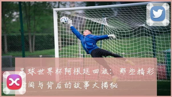 足球世界杯阿根廷回放：那些精彩瞬间与背后的故事大揭秘