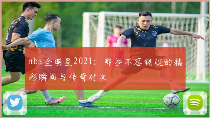 nba全明星2021:那些不容错过的精彩瞬间与传奇对决