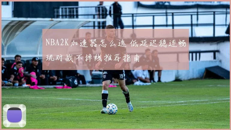 NBA2K加速器怎么选 低延迟稳连畅玩对战不掉线推荐指南