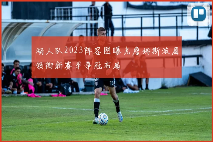 湖人队2023阵容图曝光詹姆斯浓眉领衔新赛季争冠布局