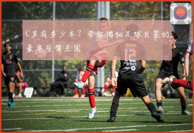 C罗有多少车?带你揭秘足球巨星的豪华座驾王国