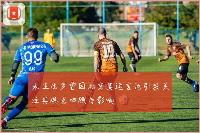 米亚法罗曾因北京奥运言论引发关注其观点回顾与影响