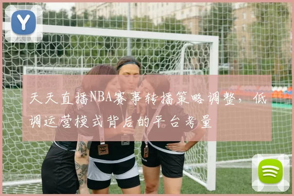 天天直播NBA赛事转播策略调整,低调运营模式背后的平台考量