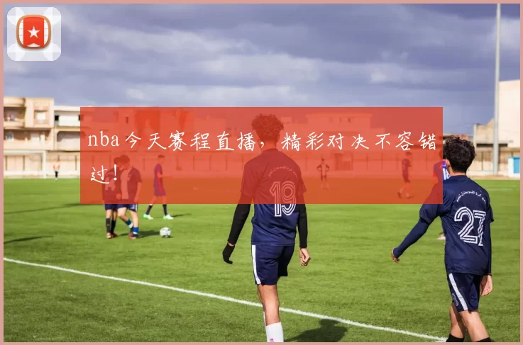 nba今天赛程直播，精彩对决不容错过！