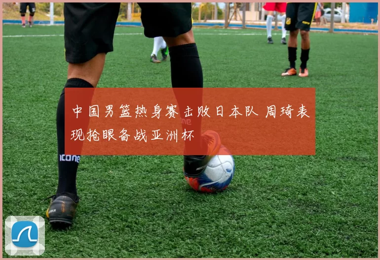 中国男篮热身赛击败日本队 周琦表现抢眼备战亚洲杯