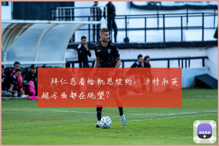 ​拜仁急着给凯恩续约，沙特和英超方面都在观望？