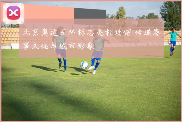 北京奥运五环标志亮相场馆 传递赛事文化与城市形象