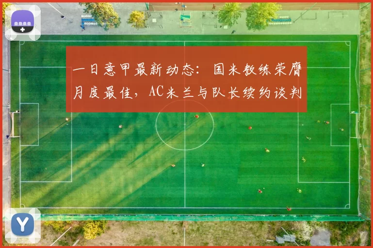 一日意甲最新动态:国米教练荣膺月度最佳,AC米兰与队长续约谈判告捷_女足_尤文图斯