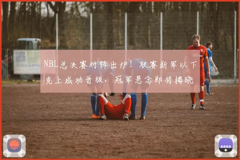 NBL总决赛对阵出炉！联赛新军以下克上成功晋级，冠军悬念即将揭晓