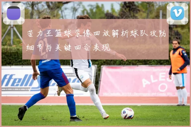 苦力王篮球录像回放解析球队攻防细节与关键回合表现