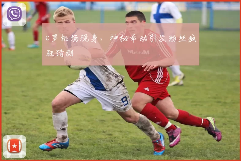 c罗机场现身，神秘举动引发粉丝疯狂猜测