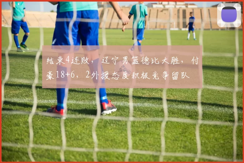 结束4连败，辽宁男篮德比大胜，付豪18+6，2外援态度积极竞争留队