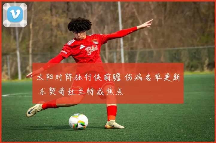 太阳对阵独行侠前瞻 伤病名单更新 东契奇杜兰特成焦点