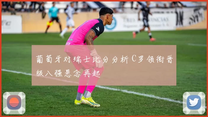 葡萄牙对瑞士比分分析 C罗领衔晋级八强悬念再起