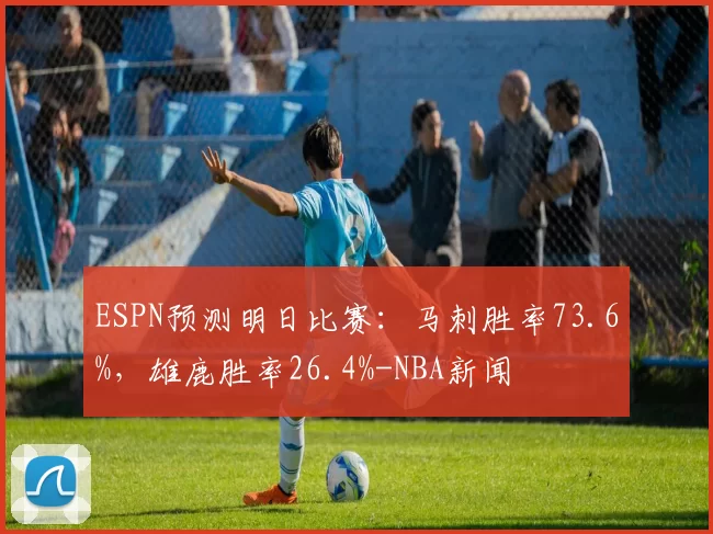 ESPN预测明日比赛:马刺胜率73.6%,雄鹿胜率26.4%-NBA新闻