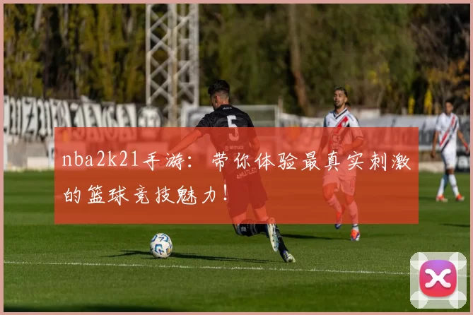 nba2k21手游：带你体验最真实刺激的篮球竞技魅力！