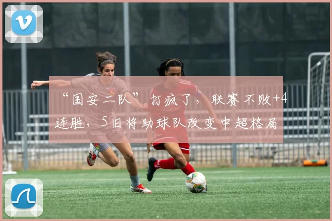 “国安二队”打疯了，联赛不败+4连胜，5旧将助球队改变中超格局