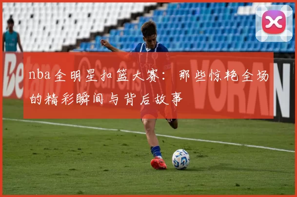 nba全明星扣篮大赛：那些惊艳全场的精彩瞬间与背后故事