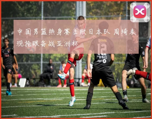 中国男篮热身赛击败日本队 周琦表现抢眼备战亚洲杯