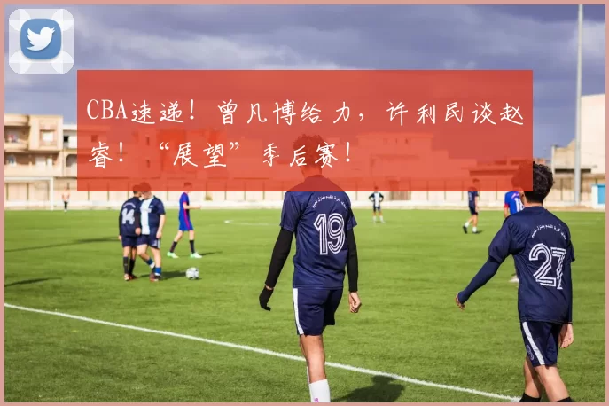 CBA速递！曾凡博给力，许利民谈赵睿！“展望”季后赛！