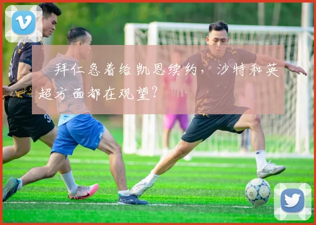 ​拜仁急着给凯恩续约，沙特和英超方面都在观望？