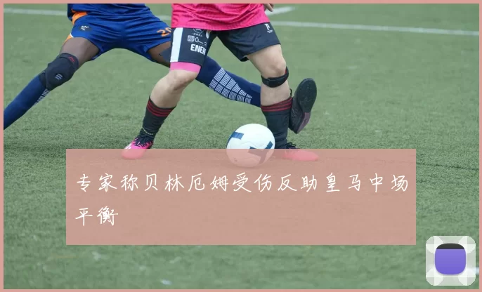 专家称贝林厄姆受伤反助皇马中场平衡