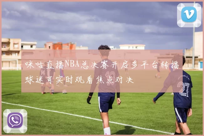 咪咕直播NBA总决赛开启多平台转播球迷可实时观看焦点对决