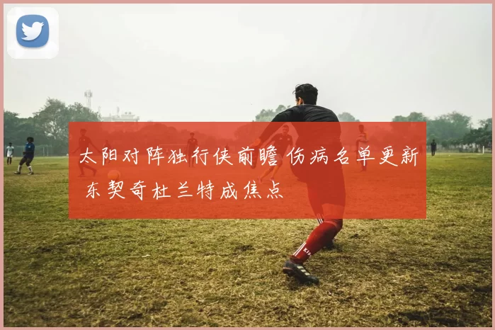 太阳对阵独行侠前瞻 伤病名单更新 东契奇杜兰特成焦点