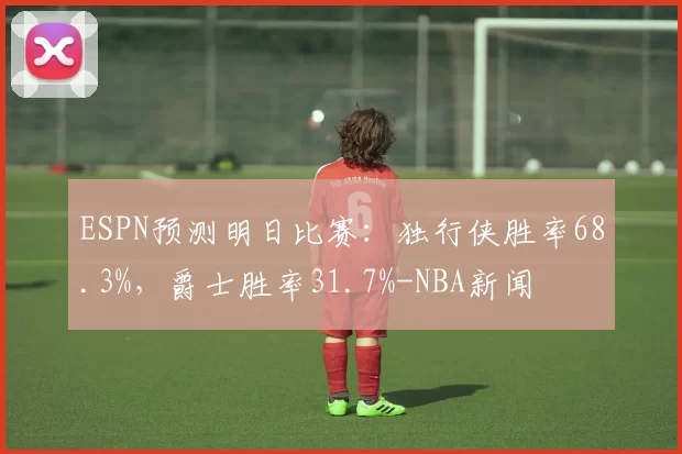 ESPN预测明日比赛：独行侠胜率68.3%，爵士胜率31.7%-NBA新闻