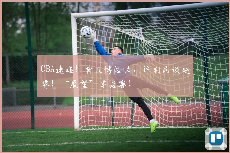 CBA速递！曾凡博给力，许利民谈赵睿！“展望”季后赛！