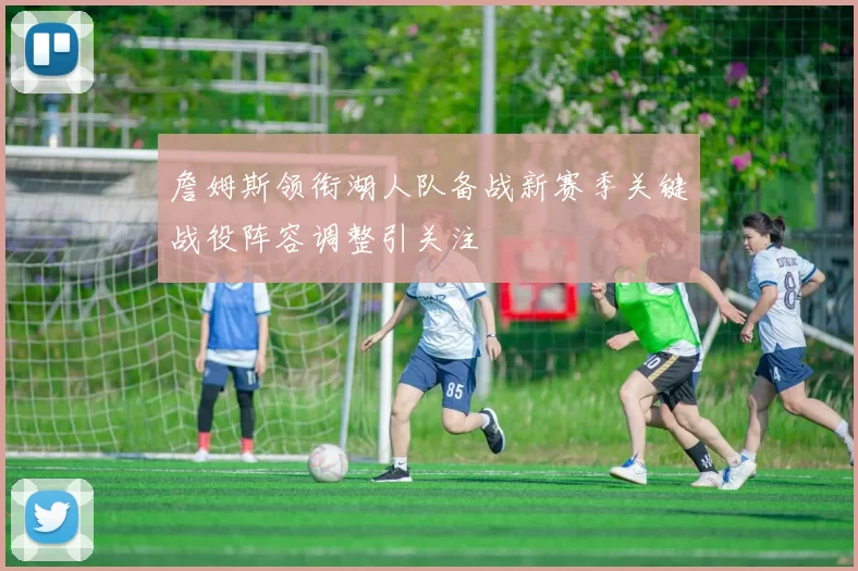 詹姆斯领衔湖人队备战新赛季关键战役阵容调整引关注