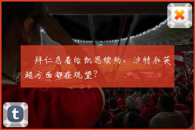 ​拜仁急着给凯恩续约，沙特和英超方面都在观望？