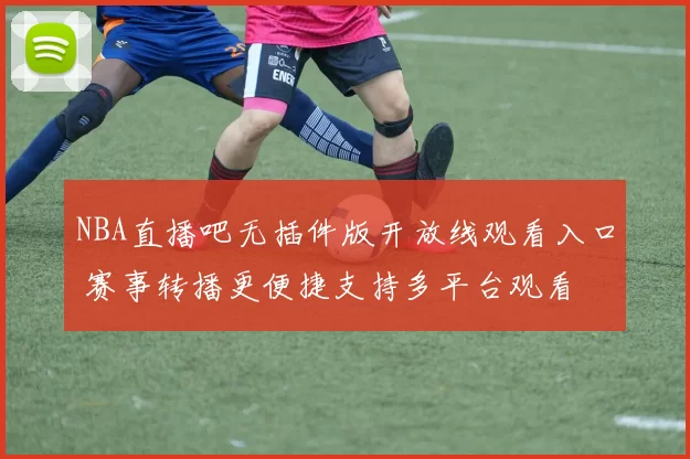 NBA直播吧无插件版开放线观看入口 赛事转播更便捷支持多平台观看