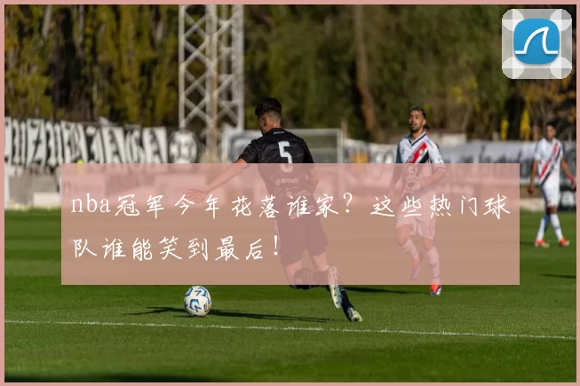 nba冠军今年花落谁家？这些热门球队谁能笑到最后！