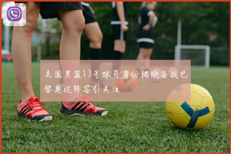 美国男篮13号球员身份揭晓备战巴黎奥运阵容引关注